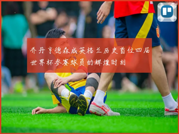 乔丹亨德森成英格兰历史首位四届世界杯参赛球员的辉煌时刻